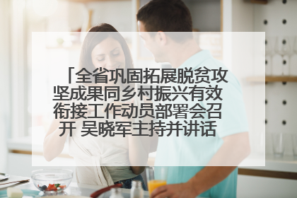 全省巩固拓展脱贫攻坚成果同乡村振兴有效衔接工作动员部署会召开 吴晓军主持并讲话 罗东川作安排部署
