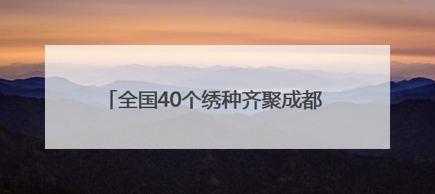 全国40个绣种齐聚成都 亮相安靖国际刺绣艺术周
