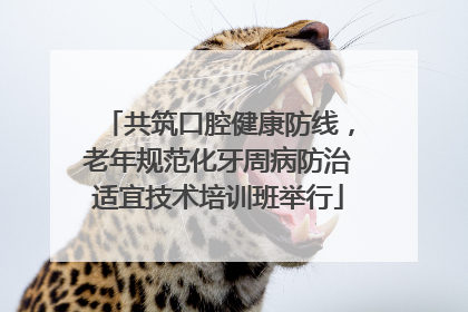 共筑口腔健康防线，老年规范化牙周病防治适宜技术培训班举行