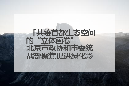 共绘首都生态空间的“立体画卷”——北京市政协和市委统战部聚焦促进绿化彩化美化生态空间建设联合协商议政