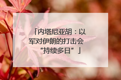 内塔尼亚胡：以军对伊朗的打击会“持续多日”