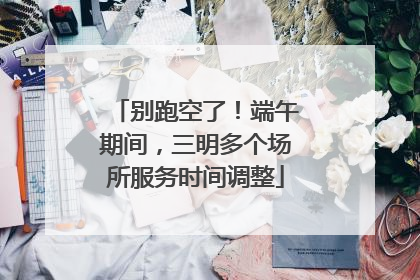 别跑空了！端午期间，三明多个场所服务时间调整