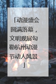 动漫盛会圆满落幕，文明观展勾勒杭州动漫节动人风景