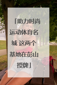 助力时尚运动体育名城 这两个基地在彭山授牌