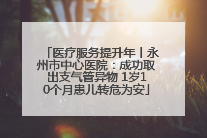 医疗服务提升年丨永州市中心医院：成功取出支气管异物 1岁10个月患儿转危为安