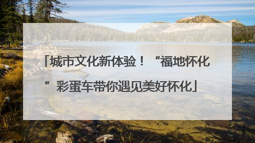 城市文化新体验！“福地怀化”彩蛋车带你遇见美好怀化