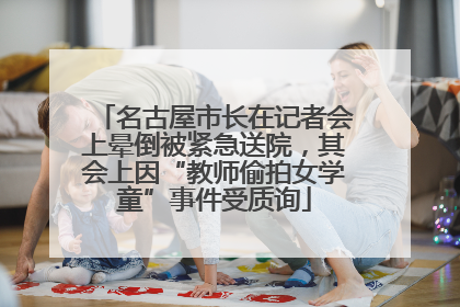 名古屋市长在记者会上晕倒被紧急送院，其会上因“教师偷拍女学童”事件受质询