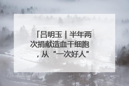 吕明玉｜半年两次捐献造血干细胞，从“一次好人”到“一生好人”