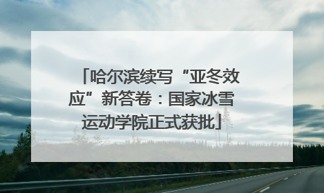 哈尔滨续写“亚冬效应”新答卷：国家冰雪运动学院正式获批