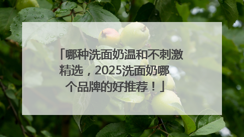 哪种洗面奶温和不刺激精选，2025洗面奶哪个品牌的好推荐！