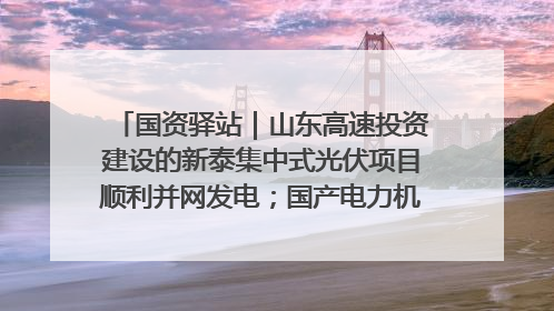 国资驿站｜山东高速投资建设的新泰集中式光伏项目顺利并网发电；国产电力机器人首次在智利电网应用