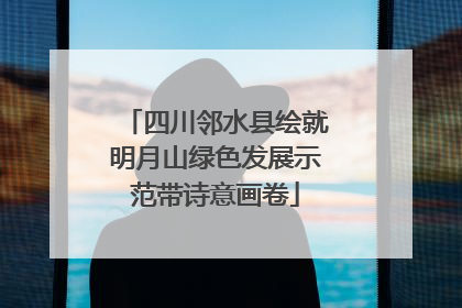四川邻水县绘就明月山绿色发展示范带诗意画卷