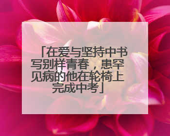 在爱与坚持中书写别样青春，患罕见病的他在轮椅上完成中考