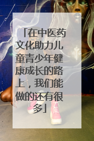 在中医药文化助力儿童青少年健康成长的路上，我们能做的还有很多