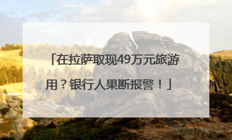 在拉萨取现49万元旅游用？银行人果断报警！
