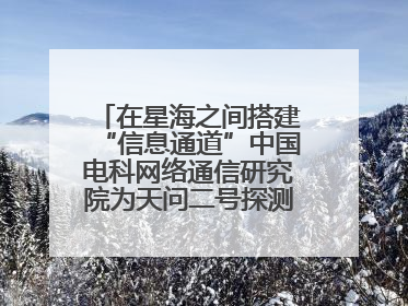 在星海之间搭建“信息通道”中国电科网络通信研究院为天问二号探测器提供支持
