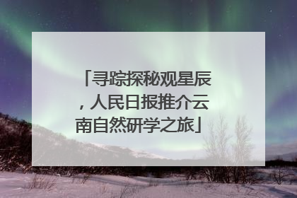 寻踪探秘观星辰，人民日报推介云南自然研学之旅