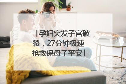 孕妇突发子宫破裂，27分钟极速抢救保母子平安