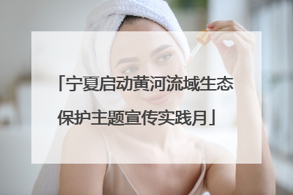 宁夏启动黄河流域生态保护主题宣传实践月