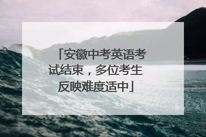 安徽中考英语考试结束，多位考生反映难度适中