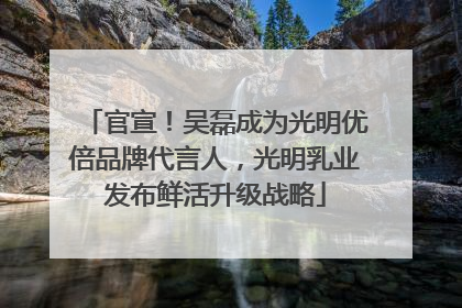 官宣！吴磊成为光明优倍品牌代言人，光明乳业发布鲜活升级战略