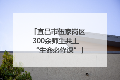 宜昌市伍家岗区300余师生共上“生命必修课”