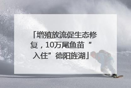 增殖放流促生态修复，10万尾鱼苗“入住”德阳旌湖