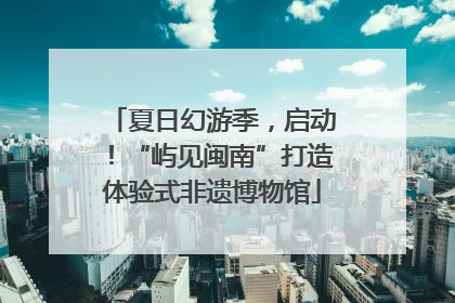 夏日幻游季，启动！“屿见闽南”打造体验式非遗博物馆