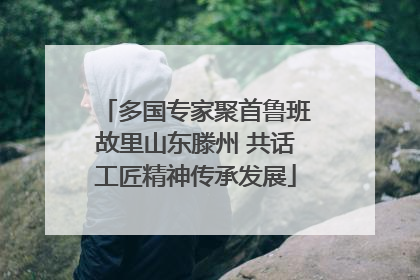 多国专家聚首鲁班故里山东滕州 共话工匠精神传承发展
