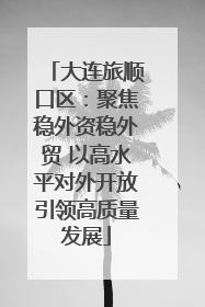 大连旅顺口区：聚焦稳外资稳外贸 以高水平对外开放引领高质量发展