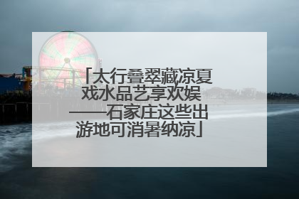 太行叠翠藏凉夏 戏水品艺享欢娱——石家庄这些出游地可消暑纳凉