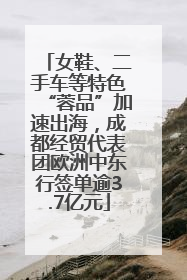 女鞋、二手车等特色“蓉品”加速出海，成都经贸代表团欧洲中东行签单逾3.7亿元