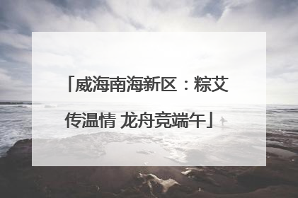 威海南海新区：粽艾传温情 龙舟竞端午