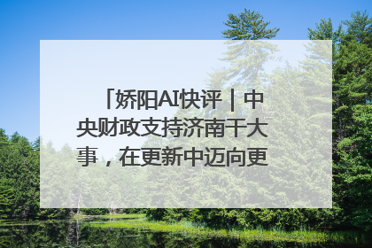 娇阳AI快评｜中央财政支持济南干大事，在更新中迈向更“新”的未来
