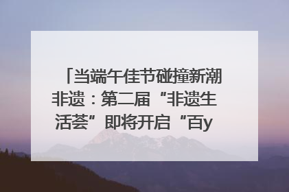 当端午佳节碰撞新潮非遗：第二届“非遗生活荟”即将开启“百young”新章