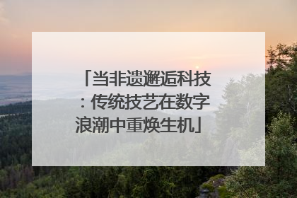当非遗邂逅科技：传统技艺在数字浪潮中重焕生机