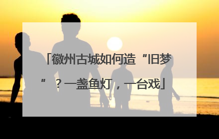 徽州古城如何造“旧梦”？一盏鱼灯，一台戏