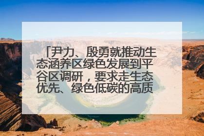 尹力、殷勇就推动生态涵养区绿色发展到平谷区调研，要求走生态优先、绿色低碳的高质量发展之路