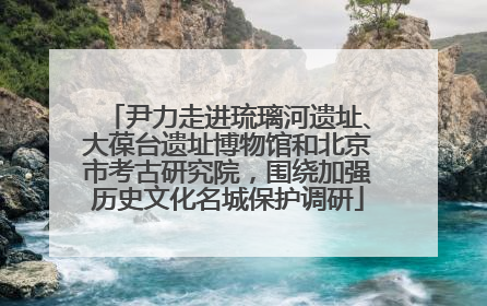 尹力走进琉璃河遗址、大葆台遗址博物馆和北京市考古研究院，围绕加强历史文化名城保护调研