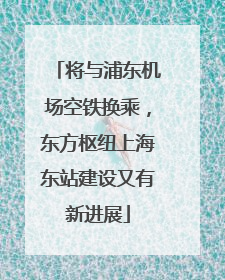 将与浦东机场空铁换乘，东方枢纽上海东站建设又有新进展