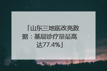 山东三地医改亮数据：基层诊疗量最高达77.4%