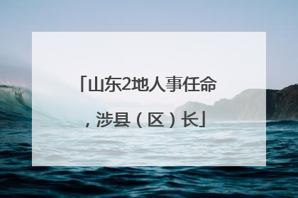 山东2地人事任命，涉县（区）长
