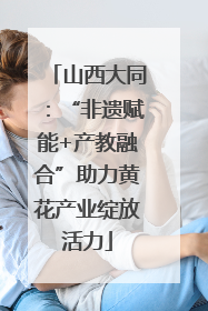 山西大同:“非遗赋能+产教融合”助力黄花产业绽放活力