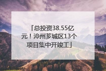 总投资38.55亿元！漳州芗城区13个项目集中开竣工