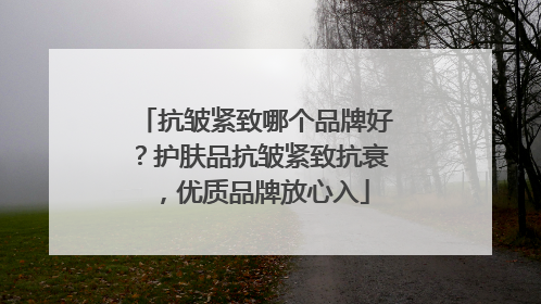 抗皱紧致哪个品牌好？护肤品抗皱紧致抗衰，优质品牌放心入