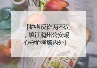 护考反诈两不误，镇江润州公安暖心守护考场内外