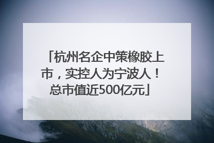 杭州名企中策橡胶上市，实控人为宁波人！总市值近500亿元