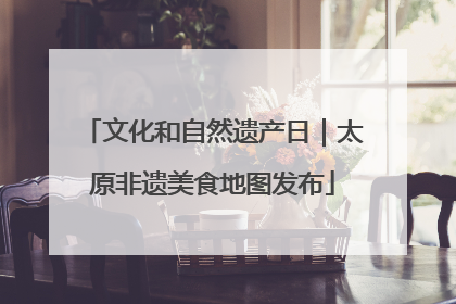 文化和自然遗产日｜太原非遗美食地图发布