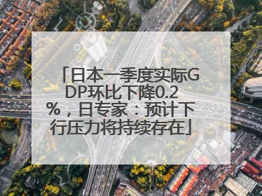 日本一季度实际GDP环比下降0.2%，日专家：预计下行压力将持续存在