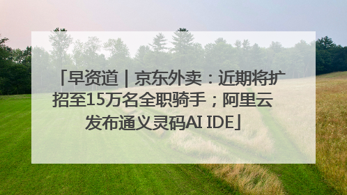 早资道｜京东外卖：近期将扩招至15万名全职骑手；阿里云发布通义灵码AI IDE